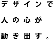 デザインで人の心が動き出す。